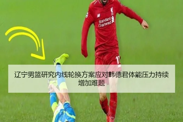 辽宁男篮研究内线轮换方案应对韩德君体能压力持续增加难题