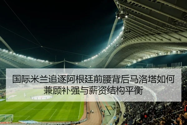 国际米兰追逐阿根廷前腰背后马洛塔如何兼顾补强与薪资结构平衡